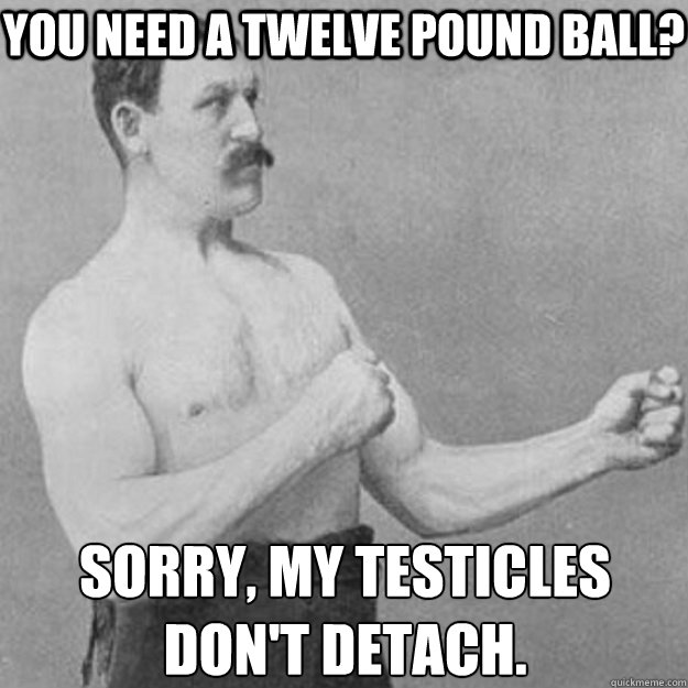 You need a twelve pound ball? Sorry, my testicles don't detach.   overly manly man