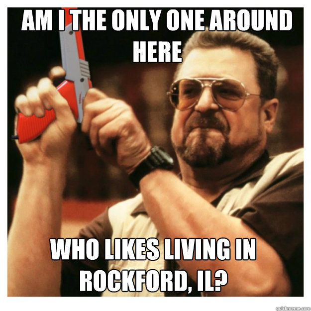 am i the only one around here Who likes living in Rockford, Il?  John Goodman