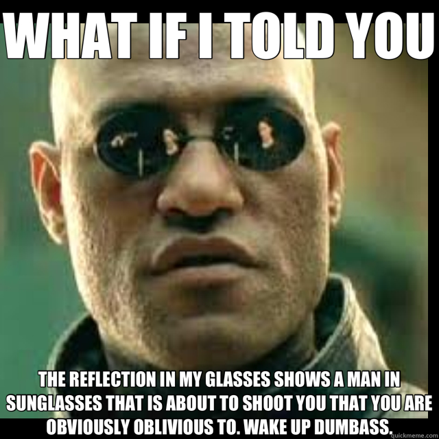 WHAT IF I TOLD YOU THE REFLECTION IN MY GLASSES SHOWS A MAN IN SUNGLASSES THAT IS ABOUT TO SHOOT YOU THAT YOU ARE OBVIOUSLY OBLIVIOUS TO. WAKE UP DUMBASS. - WHAT IF I TOLD YOU THE REFLECTION IN MY GLASSES SHOWS A MAN IN SUNGLASSES THAT IS ABOUT TO SHOOT YOU THAT YOU ARE OBVIOUSLY OBLIVIOUS TO. WAKE UP DUMBASS.  Misc