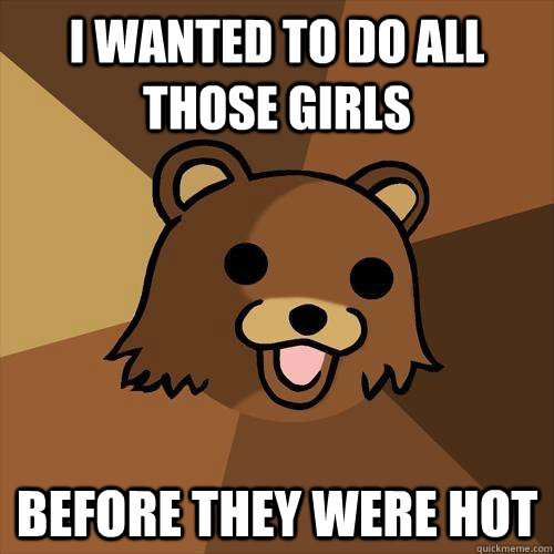 I wanted to do all those girls before they were hot  Pedobear