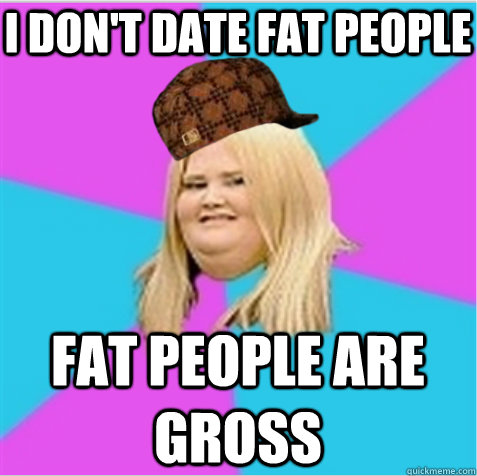 I don't date fat people fat people are gross  scumbag fat girl