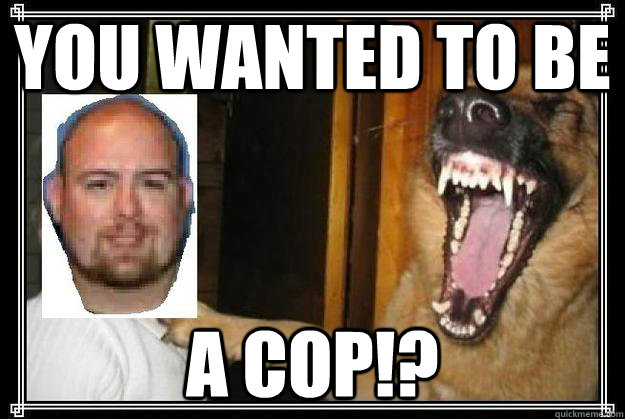 You wanted to be A COP!?  My Humps