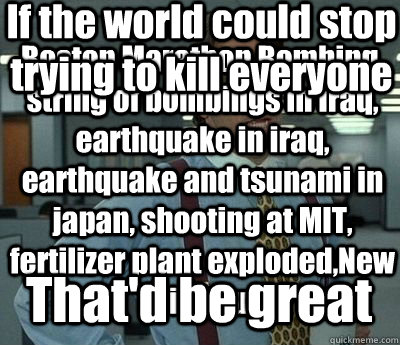 Boston Marathon Bombing, string of bombings in Iraq, earthquake in iraq, earthquake and tsunami in japan, shooting at MIT, fertilizer plant exploded,New bird flu, That'd be great If the world could stop trying to kill everyone - Boston Marathon Bombing, string of bombings in Iraq, earthquake in iraq, earthquake and tsunami in japan, shooting at MIT, fertilizer plant exploded,New bird flu, That'd be great If the world could stop trying to kill everyone  Bill Lumbergh