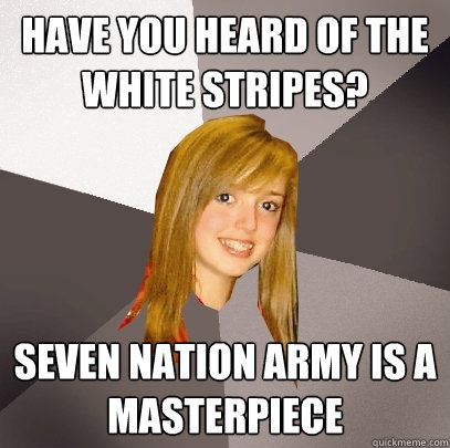 Have you heard of the white stripes? Seven nation army is a masterpiece  Musically Oblivious 8th Grader