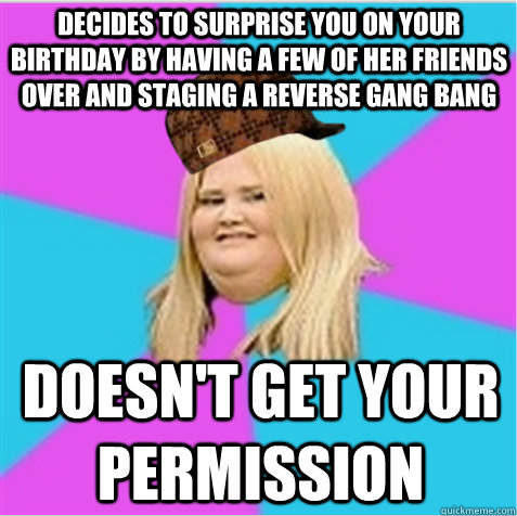 decides to surprise you on your birthday by having a few of her friends over and staging a reverse gang bang doesn't get your permission - decides to surprise you on your birthday by having a few of her friends over and staging a reverse gang bang doesn't get your permission  scumbag fat girl