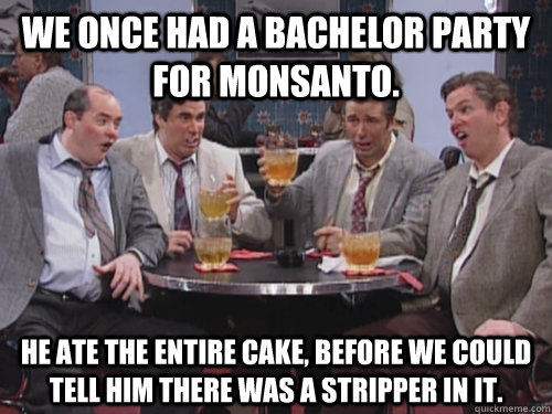 We once had a bachelor party for Monsanto. He ate the entire cake, before we could tell him there was a stripper in it. - We once had a bachelor party for Monsanto. He ate the entire cake, before we could tell him there was a stripper in it.  Bill Monsanto