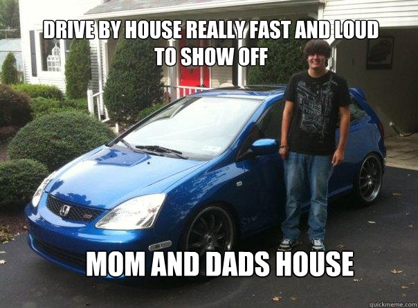 drive by house really fast and loud to show off mom and dads house  