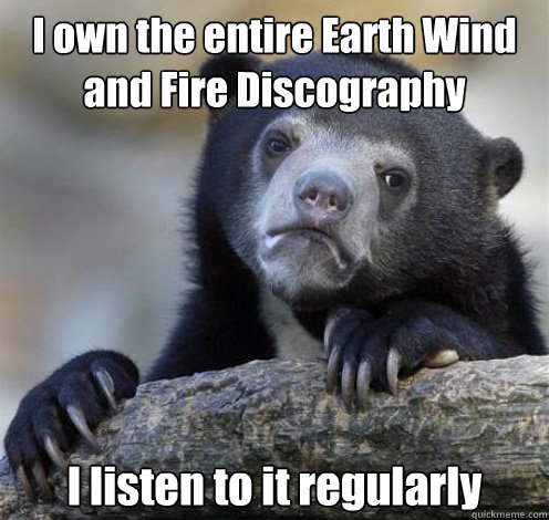 I own the entire Earth Wind and Fire Discography I listen to it regularly - I own the entire Earth Wind and Fire Discography I listen to it regularly  Confession Bear Eating