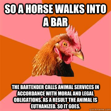 So a horse walks into a bar The bartender calls animal services in accordance with moral and legal obligations. as a result the animal is euthanized. so it goes.  Anti-Joke Chicken