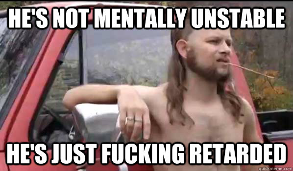 he's not mentally unstable  he's just fucking retarded   Almost Politically Correct Redneck