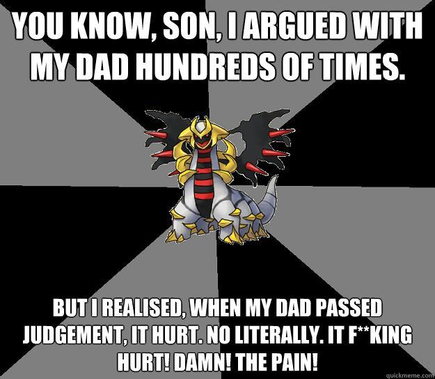 You know, son, I argued with my dad hundreds of times. But I realised, when my dad passed Judgement, it hurt. No literally. It f**king hurt! DAMN! THE PAIN!  Giratina Pokeparent