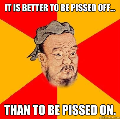 it is better to be pissed off... than to be pissed on.  Confucius says