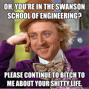 Oh, You're in the swanson school of engineering? Please continue to bitch to me about your shitty life.  Creepy Wonka