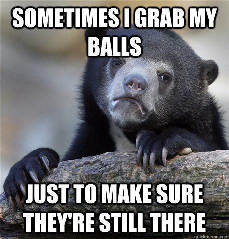 Sometimes I grab my balls  just to make sure they're still there  Confession Bear