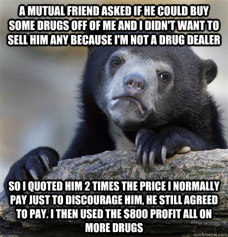 A mutual friend asked if he could buy some drugs off of me and I didn't want to sell him any because I'm not a drug dealer So I quoted him 2 times the price I normally pay just to discourage him, he still agreed to pay. I then used the $800 profit all on  - A mutual friend asked if he could buy some drugs off of me and I didn't want to sell him any because I'm not a drug dealer So I quoted him 2 times the price I normally pay just to discourage him, he still agreed to pay. I then used the $800 profit all on   Confession Bear