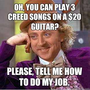 Oh, you can play 3 Creed songs on a $20 guitar? Please, tell me how to do my job.  Condescending Wonka