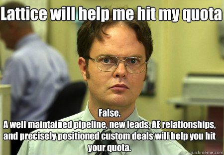 Lattice will help me hit my quota False.
A well maintained pipeline, new leads, AE relationships, and precisely positioned custom deals will help you hit your quota. - Lattice will help me hit my quota False.
A well maintained pipeline, new leads, AE relationships, and precisely positioned custom deals will help you hit your quota.  Schrute