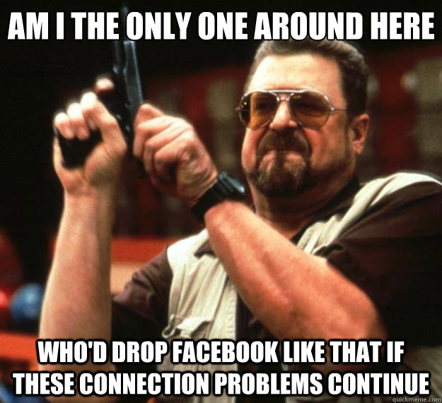 Am I the only one around here who'd drop facebook like that if these connection problems continue  Big Lebowski