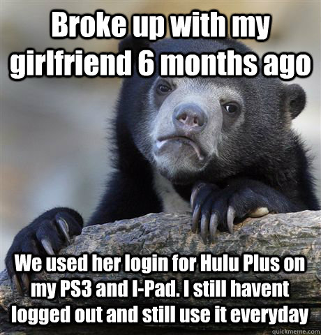 Broke up with my girlfriend 6 months ago We used her login for Hulu Plus on my PS3 and I-Pad. I still havent logged out and still use it everyday  Confession Bear