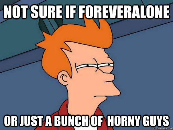 Not sure if foreveralone  Or just a bunch of  horny guys  Futurama Fry