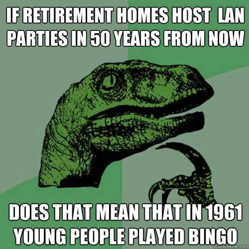 If retirement homes host  LAN parties in 50 years from now Does that mean that in 1961 young people played Bingo  Philosoraptor