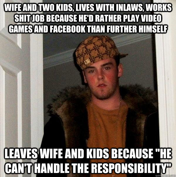 Wife and two kids, lives with inlaws, works shit job because he'd rather play video games and facebook than further himself leaves wife and kids because 