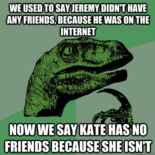 we used to say Jeremy didn't have any friends, because he was on the internet now we say kate has no friends because she isn't   Philosoraptor