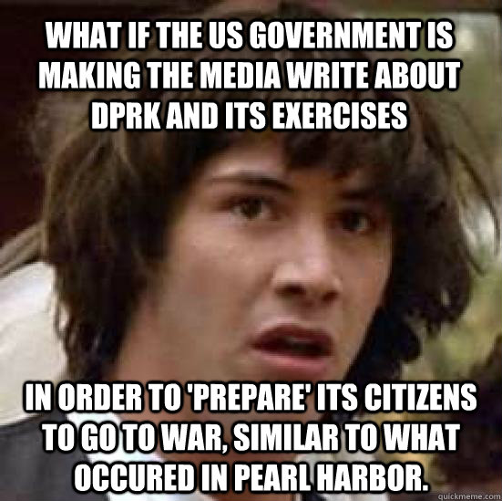 What if the us government is making the media write about DPRK and its exercises In order to 'prepare' its citizens to go to war, similar to what occured in pearl harbor.  conspiracy keanu