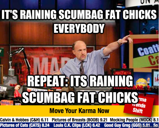 It's raining scumbag fat chicks everybody Repeat: its raining scumbag fat chicks  Mad Karma with Jim Cramer