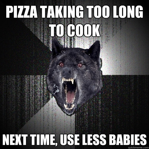 Pizza taking too long to cook Next time, use less babies  Insanity Wolf