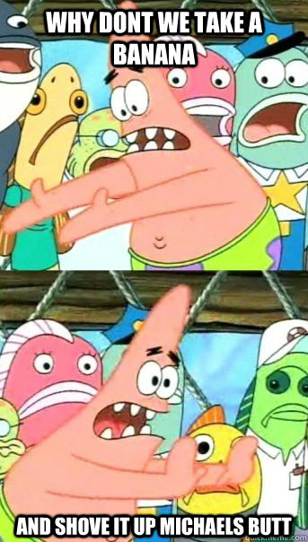 Why dont we take a banana and shove it up michaels butt   Patrick Star