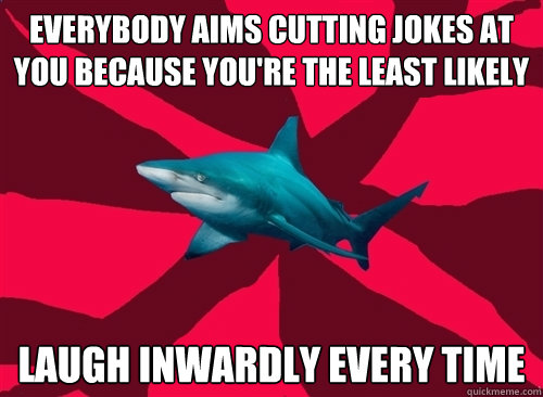 Everybody aims cutting jokes at you because you're the least likely LAUGH INWARDLY EVERY TIME  Self-Injury Shark