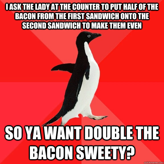 I ask the lady at the counter to put half of the bacon from the first sandwich onto the second sandwich to make them even So ya want double the bacon sweety?  Socially Awesome Penguin