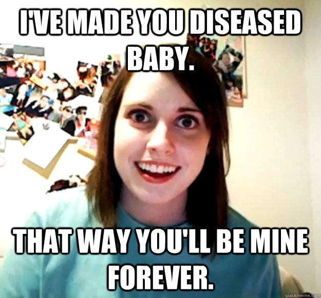 I've made you diseased baby. That way you'll be mine forever.  Overly Attached Girlfriend