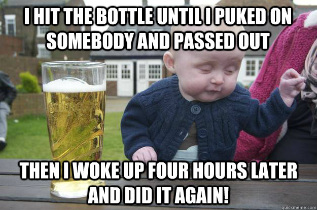 I hit the bottle until I puked on somebody and passed out Then I woke up four hours later and did it again!  drunk baby