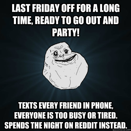 last friday off for a long time, ready to go out and party! texts every friend in phone, everyone is too busy or tired. Spends the night on reddit instead.  Forever Alone