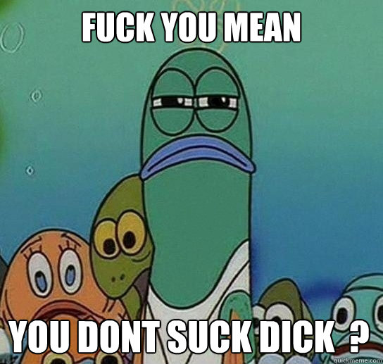 Fuck you mean

 you dont suck dick  ?  Serious fish SpongeBob