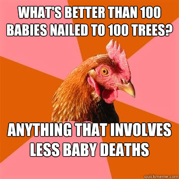 What's better than 100 babies nailed to 100 trees? Anything that involves less baby deaths - What's better than 100 babies nailed to 100 trees? Anything that involves less baby deaths  Anti-Joke Chicken