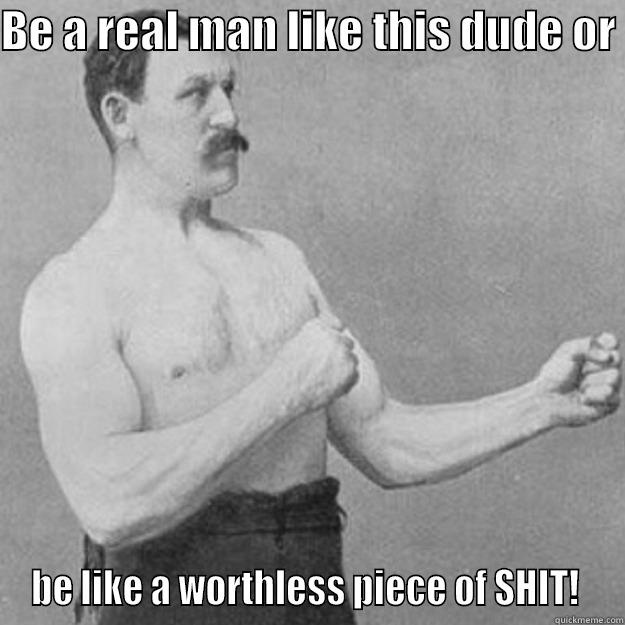 BE A REAL MAN LIKE THIS DUDE OR  BE LIKE A WORTHLESS PIECE OF SHIT!  overly manly man