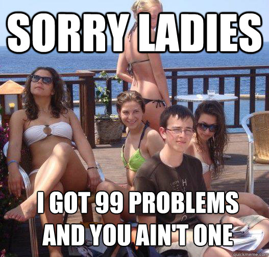 Sorry ladies I got 99 problems 
and you ain't one  Priority Peter