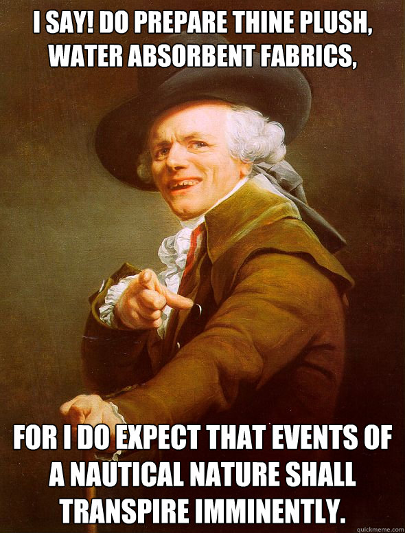 I say! Do prepare thine plush, water absorbent fabrics, For I do expect that events of a nautical nature shall transpire imminently. - I say! Do prepare thine plush, water absorbent fabrics, For I do expect that events of a nautical nature shall transpire imminently.  Joseph Ducreux