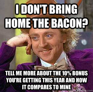 I don't bring home the bacon?  tell me more about the 10% bonus you're getting this year and how it compares to mine - I don't bring home the bacon?  tell me more about the 10% bonus you're getting this year and how it compares to mine  Condescending Wonka