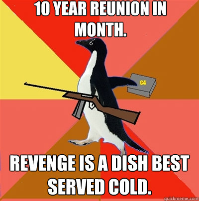 10 year reunion in month. Revenge is a dish best served cold.  