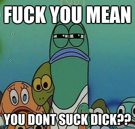 Fuck you mean  you dont suck dick??  Serious fish SpongeBob