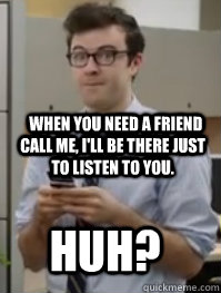   when you need a friend call me, I'll be there just to listen to you. Huh?  