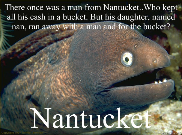 There once was a man from Nantucket..Who kept all his cash in a bucket. But his daughter, named nan, ran away with a man and for the bucket? Nantucket  Bad Joke Eel