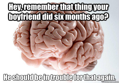 Hey, remember that thing your boyfriend did six months ago? He should be in trouble for that again.  - Hey, remember that thing your boyfriend did six months ago? He should be in trouble for that again.   Scumbag Brain