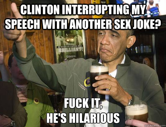 Clinton interrupting my speech with another sex joke? Fuck it,
he's hilarious  Upvoting Obama