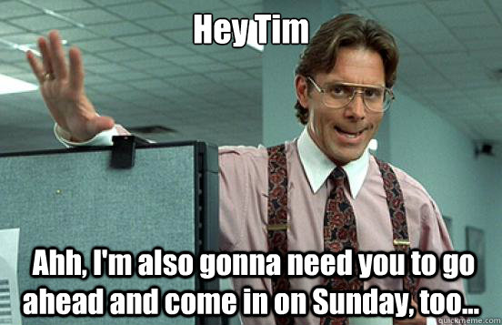 Hey Tim  Ahh, I'm also gonna need you to go ahead and come in on Sunday, too...   Office Space