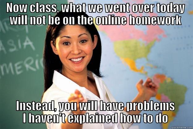 NOW CLASS, WHAT WE WENT OVER TODAY WILL NOT BE ON THE ONLINE HOMEWORK INSTEAD, YOU WILL HAVE PROBLEMS I HAVEN'T EXPLAINED HOW TO DO Unhelpful High School Teacher